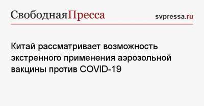 Китай рассматривает возможность экстренного применения аэрозольной вакцины против COVID-19 - svpressa.ru - Шанхай - Ухань