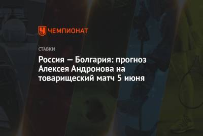 Алексей Андронов - Россия — Болгария: прогноз Алексея Андронова на товарищеский матч 5 июня - championat.com - Болгария