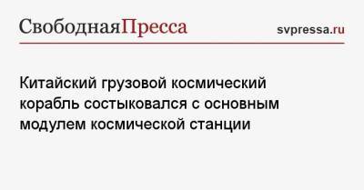 Китайский грузовой космический корабль состыковался с основным модулем космической станции - svpressa.ru