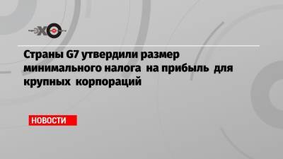 Страны G7 утвердили размер минимального налога на прибыль для крупных корпораций - echo.msk.ru