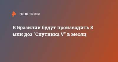 В Бразилии будут производить 8 млн доз "Спутника V" в месяц - ren.tv - Бразилия