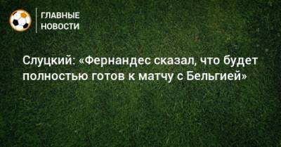 Марио Фернандес - Леонид Слуцкий - Слуцкий: «Фернандес сказал, что будет полностью готов к матчу с Бельгией» - bombardir.ru - Бельгия