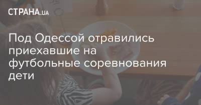 Под Одессой отравились приехавшие на футбольные соревнования дети - strana.ua - Одесса