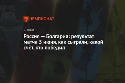 Александр Соболев - Лев Яшин - Алексей Миранчук - Россия — Болгария: результат матча 5 июня, как сыграли, какой счёт, кто победил - championat.com - Москва - Болгария