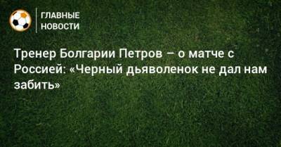 Тренер Болгарии Петров – о матче с Россией: «Черный дьяволенок не дал нам забить» - bombardir.ru - Болгария