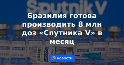 Бразилия готова производить 8 млн доз «Спутника V» в месяц - news.mail.ru - Бразилия