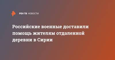 Российские военные доставили помощь жителям отдаленной деревни в Сирии - ren.tv - Сирия