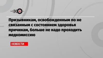 Призывникам, освобожденным по не связанным с состоянием здоровья причинам, больше не надо проходить медкомиссию - echo.msk.ru
