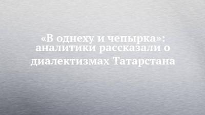 «В однеху и чепырка»: аналитики рассказали о диалектизмах Татарстана - chelny-izvest.ru - респ. Татарстан