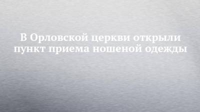 В Орловской церкви открыли пункт приема ношеной одежды - chelny-izvest.ru - Набережные Челны - Орел