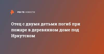 Отец с двумя детьми погиб при пожаре в деревянном доме под Иркутском - ren.tv - Иркутская обл. - Иркутск