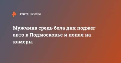 Мужчина средь бела дня поджег авто в Подмосковье и попал на камеры - ren.tv - Московская обл. - Свердловская обл. - Московская область
