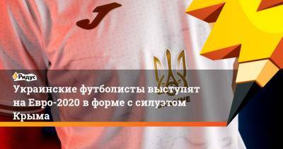 Андрей Павелко - На Евро - Украинские футболисты выступят на Евро-2020 в форме с силуэтом Крыма - ridus.ru - Киев - Крым - Львов - Донецк - Одесса - Луганск - Ужгород