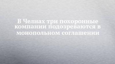 В Челнах три похоронные компании подозреваются в монопольном соглашении - chelny-izvest.ru - респ. Татарстан - Набережные Челны