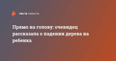 Прямо на голову: очевидец рассказала о падении дерева на ребенка - ren.tv - Москва