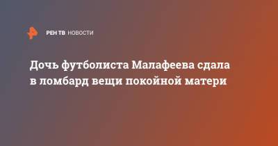 Вячеслав Малафеев - Дочь футболиста Малафеева сдала в ломбард вещи покойной матери - ren.tv