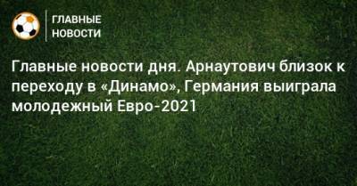 Главные новости дня. Арнаутович близок к переходу в «Динамо», Германия выиграла молодежный Евро-2021 - bombardir.ru - Крым - Витебск