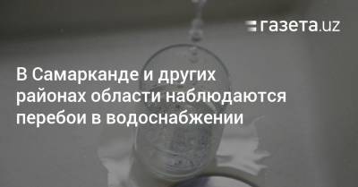 В Самарканде и других районах области наблюдаются перебои в водоснабжении - gazeta.uz - Узбекистан