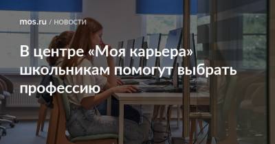 В центре «Моя карьера» школьникам помогут выбрать профессию - mos.ru - Москва
