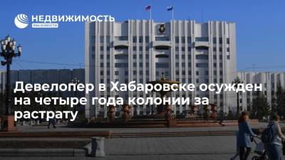 Девелопер в Хабаровске осужден на четыре года колонии за растрату - realty.ria.ru - Хабаровский край - Хабаровск