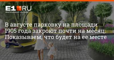 В августе парковку на площади 1905 года закроют почти на месяц. Показываем, что будет на ее месте - e1.ru - Екатеринбург