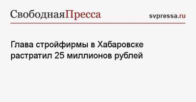Глава стройфирмы в Хабаровске растратил 25 миллионов рублей - svpressa.ru - Москва - Хабаровский край - Хабаровск