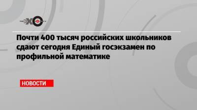 Почти 400 тысяч российских школьников сдают сегодня Единый госэкзамен по профильной математике - echo.msk.ru