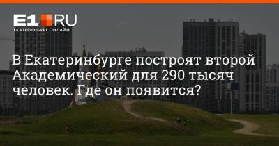 Евгений Куйвашев - Артем Устюжанин - В Екатеринбурге построят второй Академический для 290 тысяч человек. Где он появится? - e1.ru - Екатеринбург