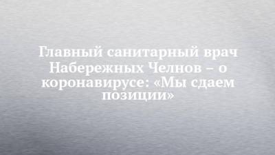 Главный санитарный врач Набережных Челнов – о коронавирусе: «Мы сдаем позиции» - chelny-izvest.ru - Набережные Челны