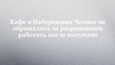 Кафе в Набережных Челнах не обращались за разрешением работать после полуночи - chelny-izvest.ru - Набережные Челны