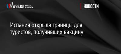 Испания открыла границы для туристов, получивших вакцину - ivbg.ru - Россия - Бразилия - Испания - Юар - Европа