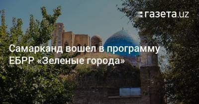 Самарканд вошел в программу ЕБРР «Зеленые города» - gazeta.uz - Узбекистан