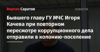 Бывшего главу ГУ МЧС Игоря Качева при повторном пересмотре коррупционного дела отправили в колонию-поселение - nversia.ru - Саратовская обл. - Саратов