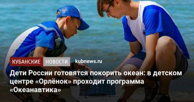 Дети России готовятся покорить океан: в детском центре «Орлёнок» проходит программа «Океанавтика» - kubnews.ru