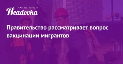 Марат Хуснуллин - Правительство рассматривает вопрос вакцинации мигрантов - readovka.news