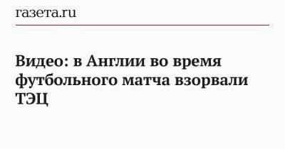 Видео: в Англии во время футбольного матча взорвали ТЭЦ - gazeta.ru - Англия - Кипр
