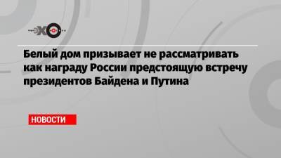 Владимир Путин - Джо Байден - Белый дом призывает не рассматривать как награду России предстоящую встречу президентов Байдена и Путина - echo.msk.ru - Вашингтон - Женева