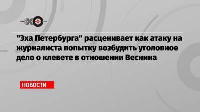 Владимир Путин - «Эха Петербурга» расценивает как атаку на журналиста попытку возбудить уголовное дело о клевете в отношении Веснина - echo.msk.ru - Санкт-Петербург