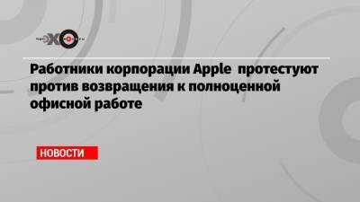 Тим Кук - Работники корпорации Apple протестуют против возвращения к полноценной офисной работе - echo.msk.ru