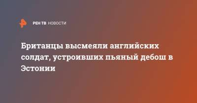 Британцы высмеяли английских солдат, устроивших пьяный дебош в Эстонии - ren.tv - Англия - Эстония - Великобритания