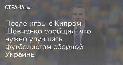 Андрей Шевченко - После игры с Кипром Шевченко сообщил, что нужно улучшить футболистам сборной Украины - strana.ua - Румыния - Кипр - г. Бухарест