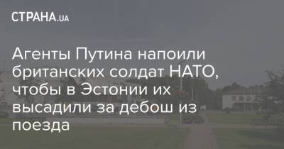 Агенты Путина напоили британских солдат НАТО, чтобы в Эстонии их высадили за дебош из поезда - strana.ua - Россия - Англия - Эстония - Великобритания