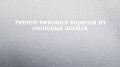 Рецепт вкусного варенья из сосновых шишек - chelny-izvest.ru