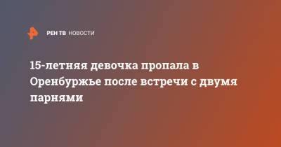 15-летняя девочка пропала в Оренбуржье после встречи с двумя парнями - ren.tv - Оренбург - Оренбургская обл.