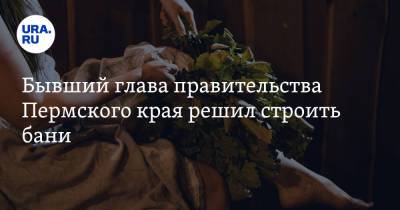 Бывший глава правительства Пермского края решил строить бани - ura.news - Пермский край