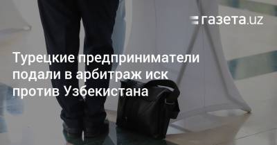 Турецкие предприниматели подали в арбитраж иск против Узбекистана - gazeta.uz - Узбекистан