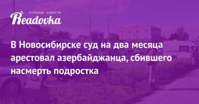 В Новосибирске суд на два месяца арестовал азербайджанца, сбившего насмерть подростка - readovka.ru - Новосибирск - Азербайджан