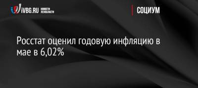 Росстат оценил годовую инфляцию в мае в 6,02% - ivbg.ru - Россия
