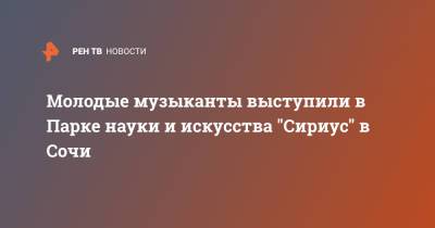 Молодые музыканты выступили в Парке науки и искусства "Сириус" в Сочи - ren.tv - Сочи