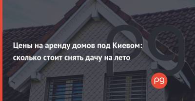 Цены на аренду домов под Киевом: сколько стоит снять дачу на лето - thepage.ua - Киев
